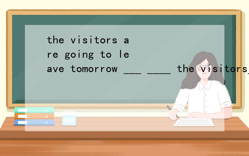 the visitors are going to leave tomorrow ___ ____ the visitors___ ___ leave?(画线tomorrow）划线提问