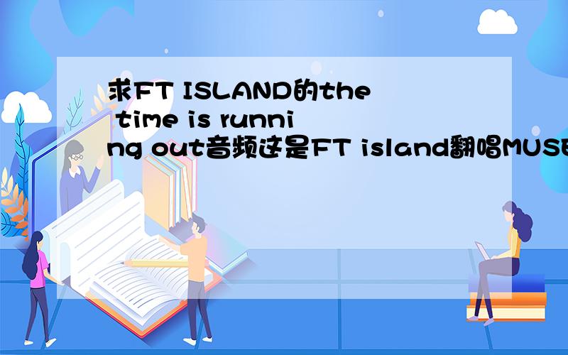 求FT ISLAND的the time is running out音频这是FT island翻唱MUSE的一首歌很好听,尝试了不同于五宝往常的风格网络上流传的只是视频,希望哪个亲有MP3音档可以给我!收到邮件就采纳你的答案