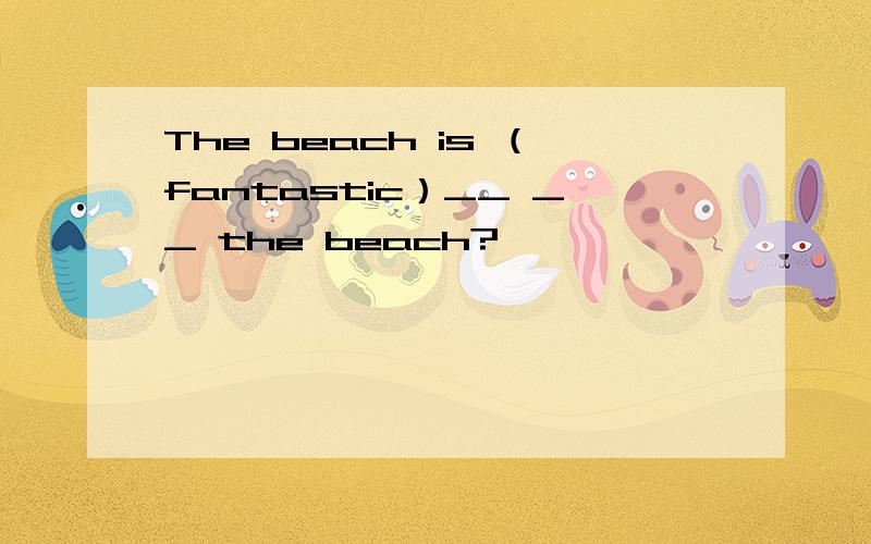 The beach is （fantastic）__ __ the beach?