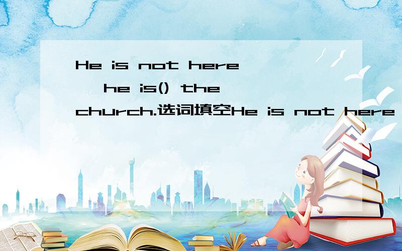 He is not here ,he is() the church.选词填空He is not here,he is ()the church.a.in b.at c.from