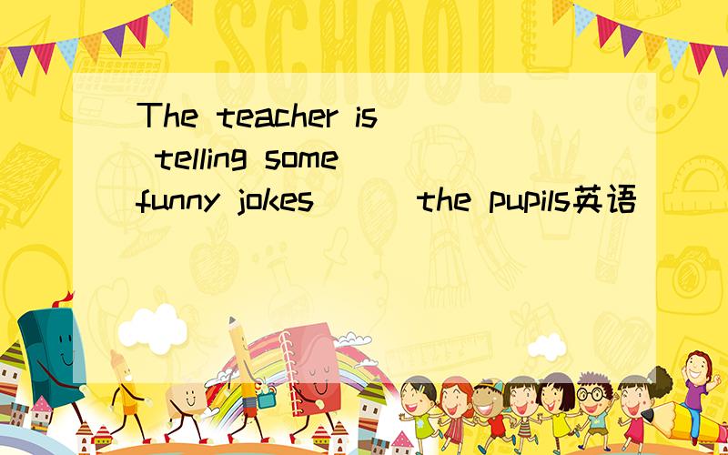 The teacher is telling some funny jokes () the pupils英语