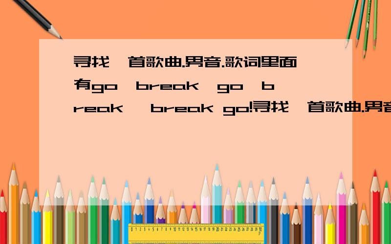 寻找一首歌曲.男音.歌词里面有go,break,go,break ,break go!寻找一首歌曲.男音.歌词里面有go,break,go,break ,break go!我不知道是不是这些词 但是读音是这样的