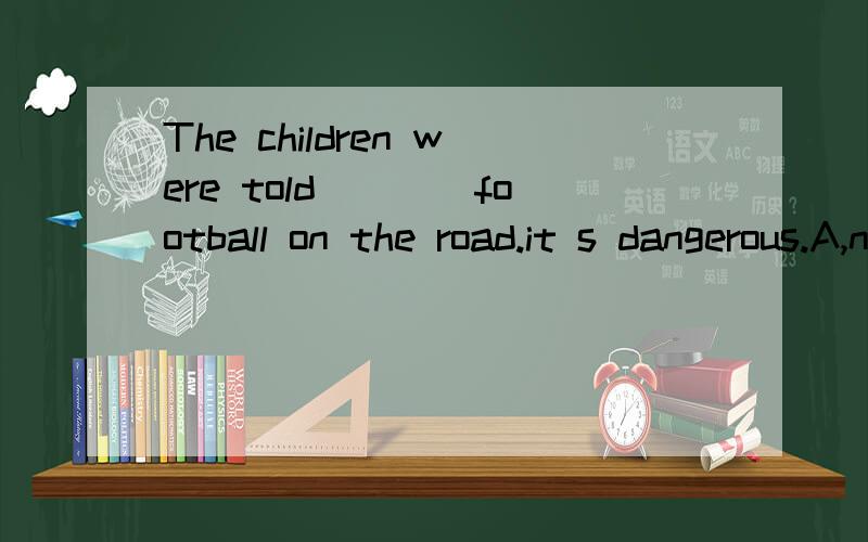 The children were told____football on the road.it s dangerous.A,not play B,to play C,not to play 还有一题 The medicine___in a dry and cool place.A,keeps B,must be kept C,must keep