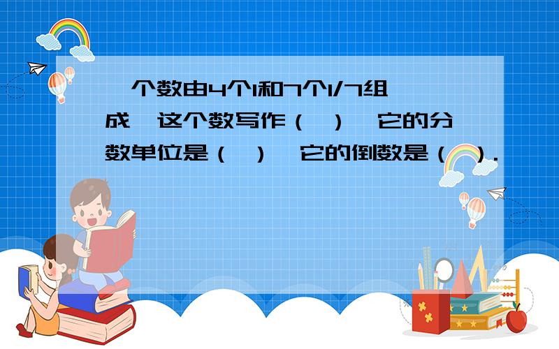 一个数由4个1和7个1/7组成,这个数写作（ ）,它的分数单位是（ ）,它的倒数是（ ）.