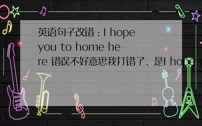 英语句子改错：I hope you to home here 错误不好意思我打错了、是I hope you to come here.