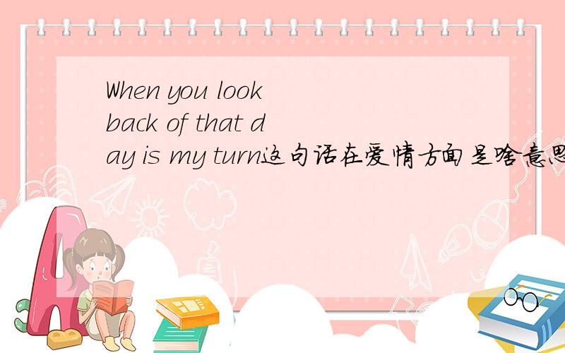 When you look back of that day is my turn这句话在爱情方面是啥意思,具体要表达什么,