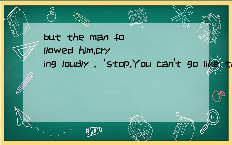 but the man followed him,crying loudly ,‘stop.You can't go like that''初3完形填空,我需要翻译,STOP后是感叹号,THAT后也是感叹号,手误