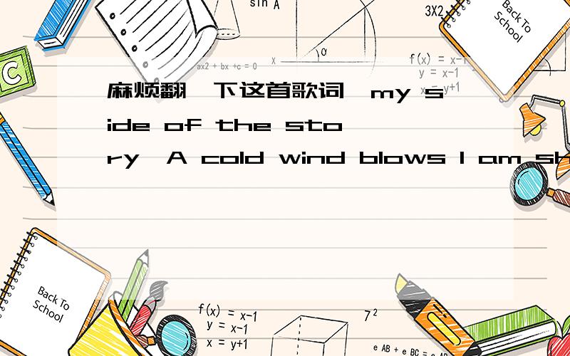 麻烦翻一下这首歌词《my side of the story》A cold wind blows I am shivering My body aches As my heart is breaking Why is life making me hollow Why is happiness casting me in the shadows (in the shadows) Hold On Don't turn and walk away Save