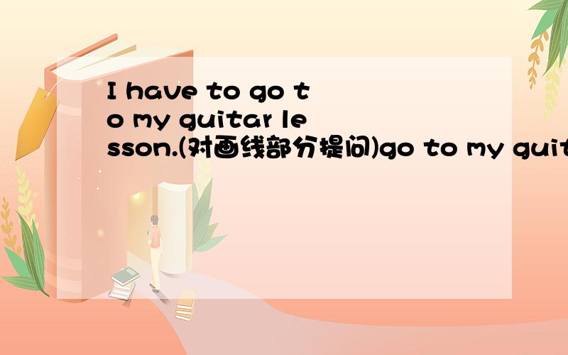 I have to go to my guitar lesson.(对画线部分提问)go to my guitar lesson下画线