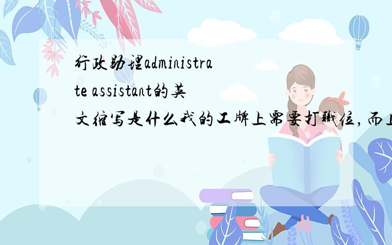 行政助理administrate assistant的英文缩写是什么我的工牌上需要打职位，而且只打英文。如果打administrate assistant，会很长，而且在小小的工牌上也看得很不清楚。可是只打AA会不会太奇怪了，别