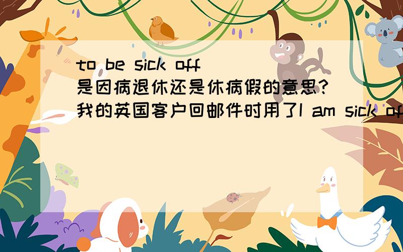 to be sick off是因病退休还是休病假的意思?我的英国客户回邮件时用了I am sick off.之后两个月来没有回复我的邮件.