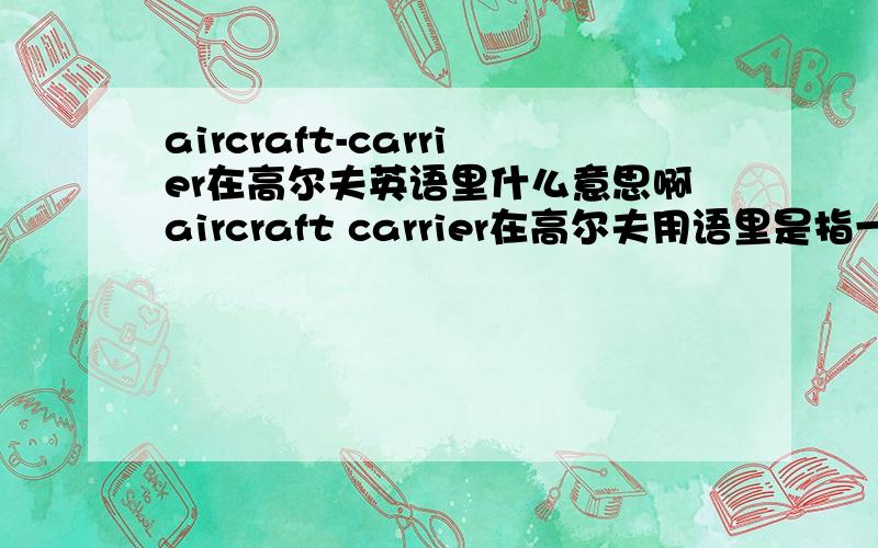 aircraft-carrier在高尔夫英语里什么意思啊aircraft carrier在高尔夫用语里是指一块平坦的长方形发球区,通常它会高出附近草皮几英尺,并且同一洞的所有tee也在这个发球区内.这是我自己google到后