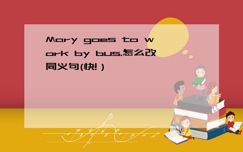 Mary goes to work by bus.怎么改同义句(快!）