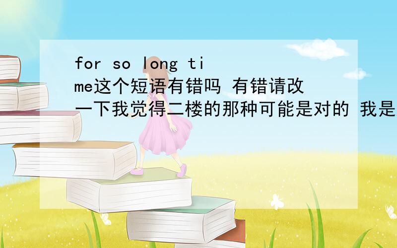 for so long time这个短语有错吗 有错请改一下我觉得二楼的那种可能是对的 我是这么觉得的