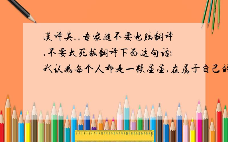 汉译英..专家进不要电脑翻译,不要太死板翻译下面这句话：我认为每个人都是一颗星星,在属于自己的天空闪烁着