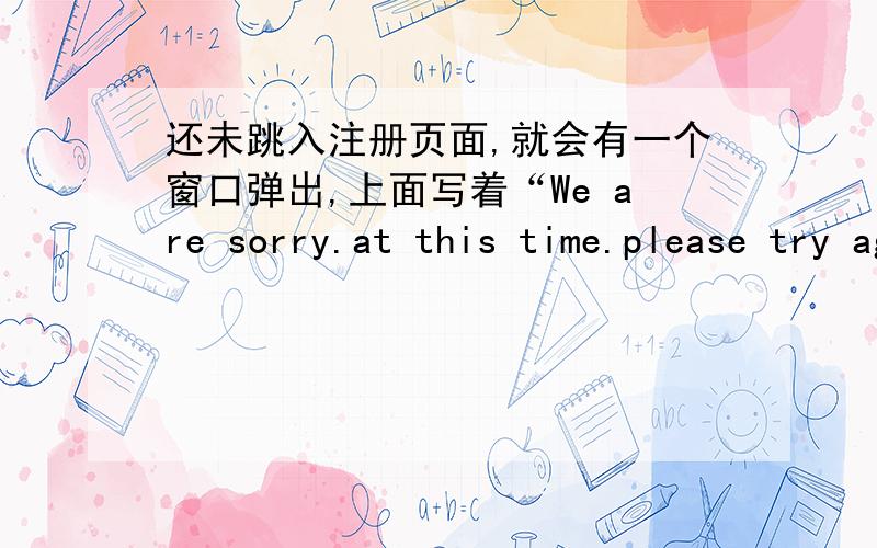 还未跳入注册页面,就会有一个窗口弹出,上面写着“We are sorry.at this time.please try again later