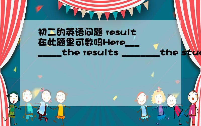 初二的英语问题 result在此题里可数吗Here________the results ________the student activity survey 答案说第一空是is ..为什么呀