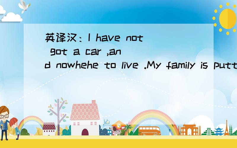 英译汉：I have not got a car ,and nowhehe to live .My family is puttting me up at the moment.