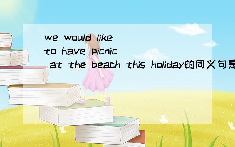 we would like to have picnic at the beach this holiday的同义句是改为意思不变的英语句子