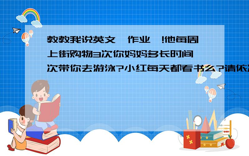 教教我说英文`作业`!他每周上街购物3次你妈妈多长时间一次带你去游泳?小红每天都看书么?请依次看一本书.她多厂时间去看一次电影`?一月2次