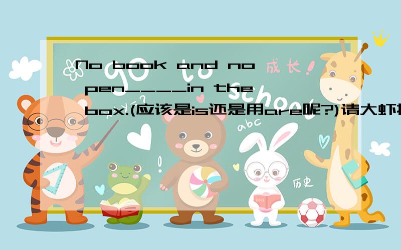 No book and no pen____in the box.(应该是is还是用are呢?)请大虾指教!wzh868 你说,   no A and no B 如果 A B是单数用is,那要是A B是复数,或者一个是单数,一个是复数呢?