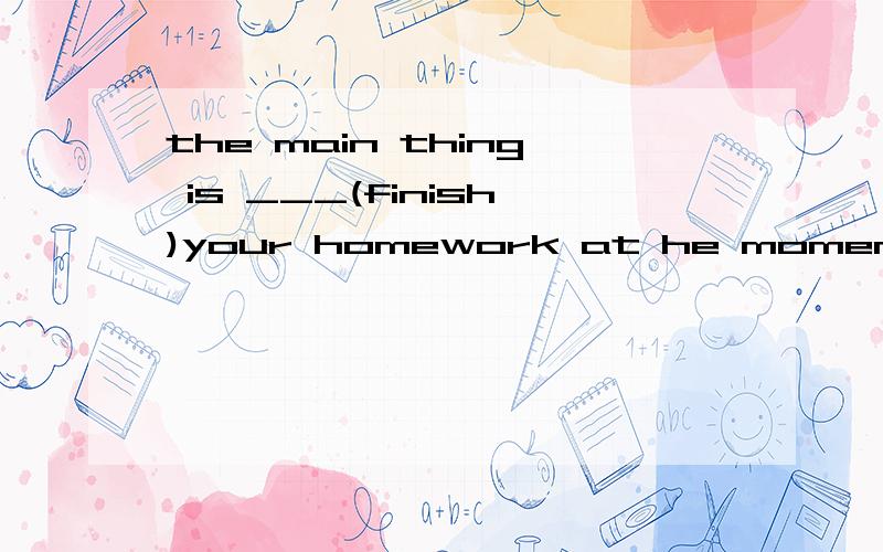 the main thing is ___(finish)your homework at he moment