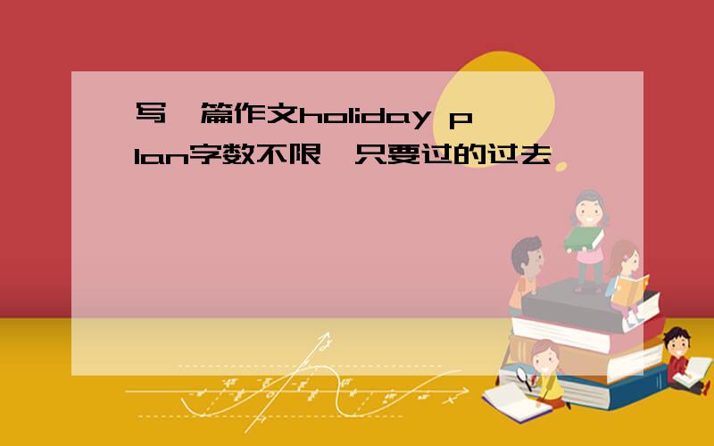 写一篇作文holiday plan字数不限,只要过的过去,