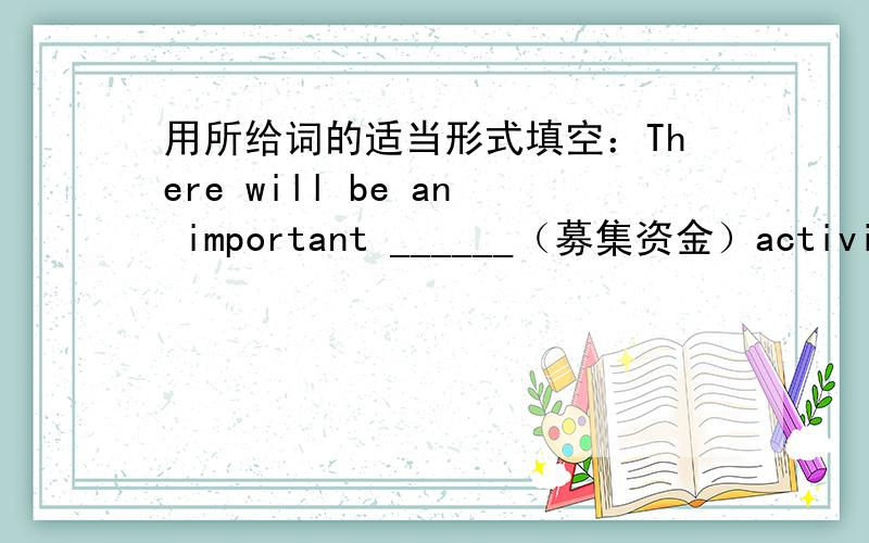 用所给词的适当形式填空：There will be an important ______（募集资金）activities next week.