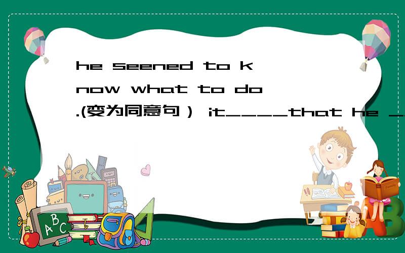 he seened to know what to do.(变为同意句） it____that he ___what to do.