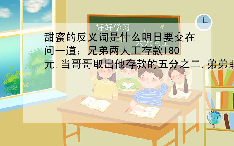 甜蜜的反义词是什么明日要交在问一道：兄弟两人工存款180元,当哥哥取出他存款的五分之二,弟弟取出自己存款的百分之二十五，两人余下的存款相等，哥哥和弟弟原来各存款多少元？