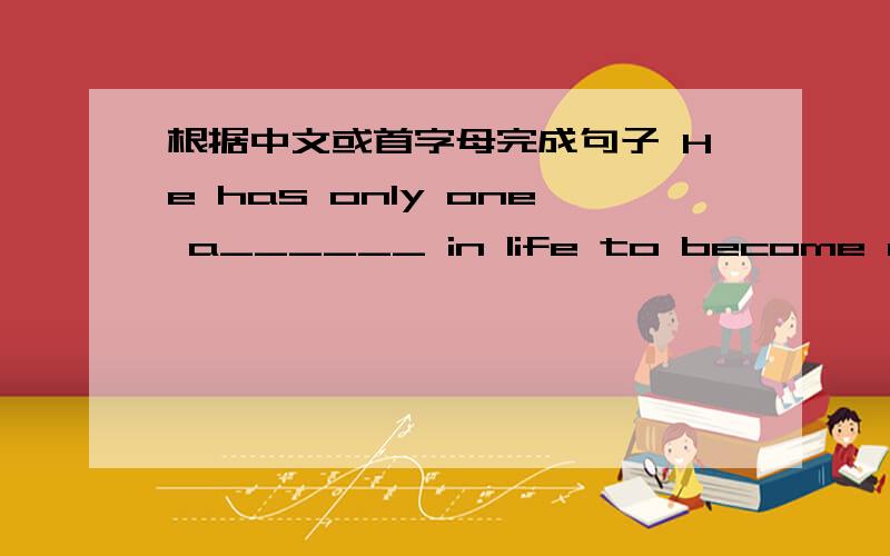 根据中文或首字母完成句子 He has only one a______ in life to become rich