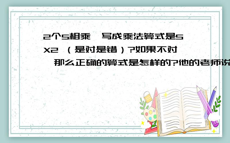 2个5相乘,写成乘法算式是5X2 （是对是错）?如果不对,那么正确的算式是怎样的?他的老师说是5X5 ,我认为不对.