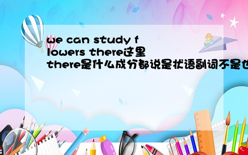 we can study flowers there这里there是什么成分都说是状语副词不是也可以做定语吗? 那要怎么区别说是做的定语还是状语呢?像flowers there 为什么不能说是定语后置修饰flowers呢?也就是说做定语还是