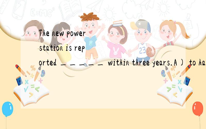 The new power station is reported _____ within three years.A) to have completedB) to have been completedC) having Been completedD) to complete