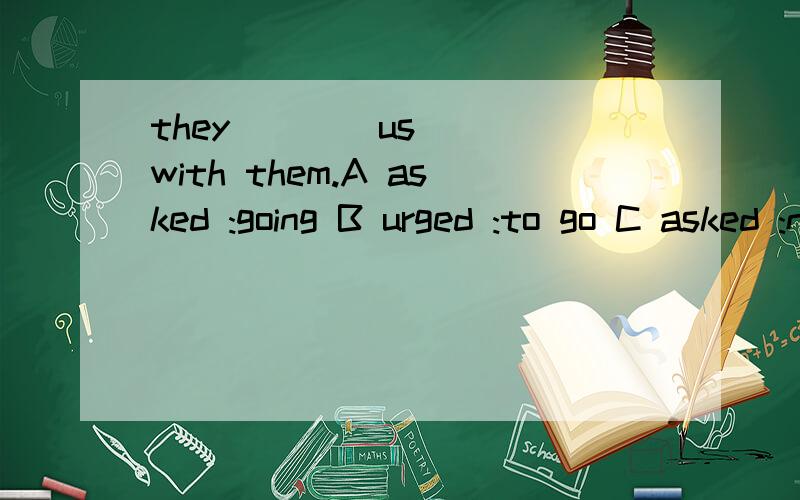 they ___ us___with them.A asked :going B urged :to go C asked :not go D urged :not going