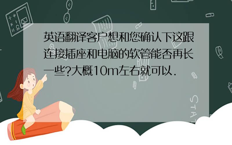 英语翻译客户想和您确认下这跟连接插座和电脑的软管能否再长一些?大概10m左右就可以.