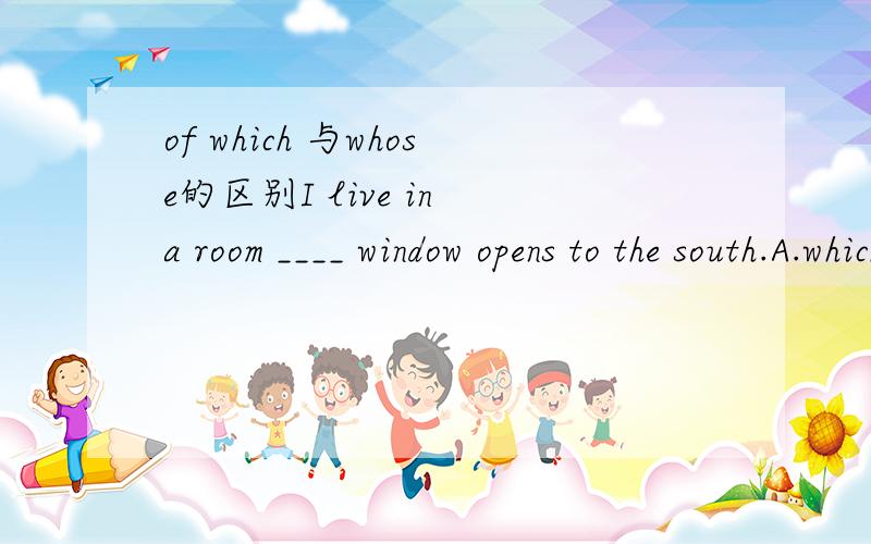 of which 与whose的区别I live in a room ____ window opens to the south.A.which    B.of which  C.its   D.whose答案选D 但为什么不选B好像是不是of which前后需要是同一东西 还是什么讲的容易懂些