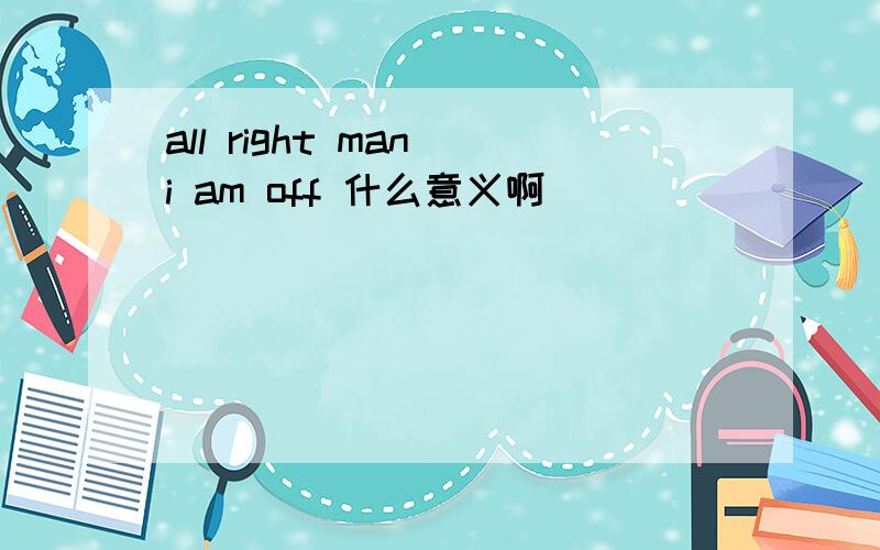 all right man i am off 什么意义啊