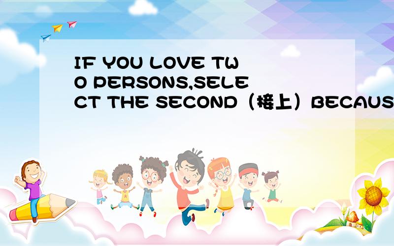 IF YOU LOVE TWO PERSONS,SELECT THE SECOND（接上）BECAUSE YOU WILL NOT LOVE SOMEONE ELSE IF YOU TRULY LOVE THE FIRST THE FIRST这句话怎么翻译,