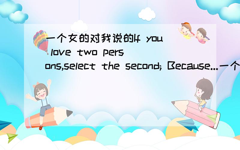 一个女的对我说的If you love two persons,select the second; Because...一个女的对我说的If you love two persons,select the second; Because you will not love someone else if you truly love the first.