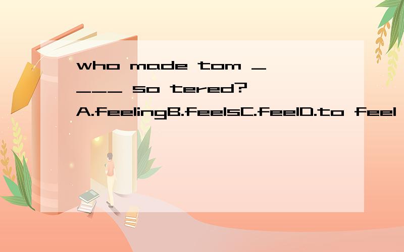 who made tom ____ so tered? A.feelingB.feelsC.feelD.to feel 正确答案是C.为什么选C.