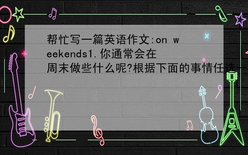 帮忙写一篇英语作文:on weekends1.你通常会在周末做些什么呢?根据下面的事情任选一个写一篇小作文；2.条理清晰,意思明确、连贯,句子通顺,标点正确,书写工整、规范；3.不少于60个单词；事件