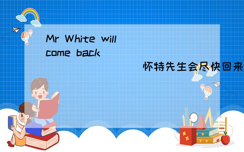 Mr White will come back __ ___ ___ __ 怀特先生会尽快回来的