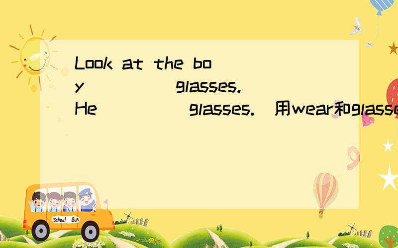Look at the boy_____glasses.He_____glasses.(用wear和glasses)