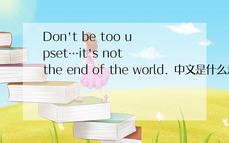 Don't be too upset…it's not the end of the world．中文是什么意思