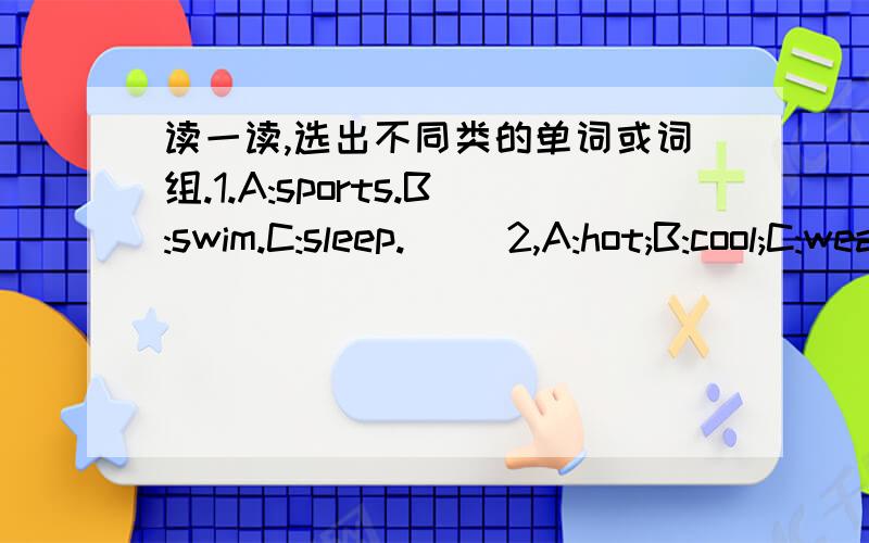 读一读,选出不同类的单词或词组.1.A:sports.B:swim.C:sleep.( )2,A:hot;B:cool;C:weather.( )3:A:snowy;B:wind;C:cloudy.( )4.A:which;B:what;C:white.( )5.eat ice-cream;B:every weekend;C:go hiking.( )