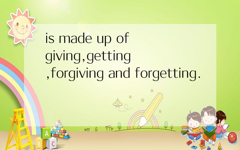 is made up of giving,getting,forgiving and forgetting.