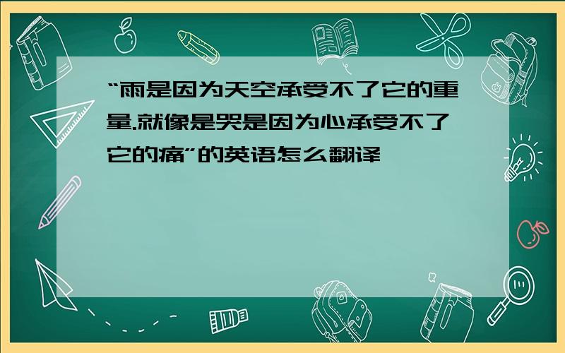 “雨是因为天空承受不了它的重量.就像是哭是因为心承受不了它的痛”的英语怎么翻译