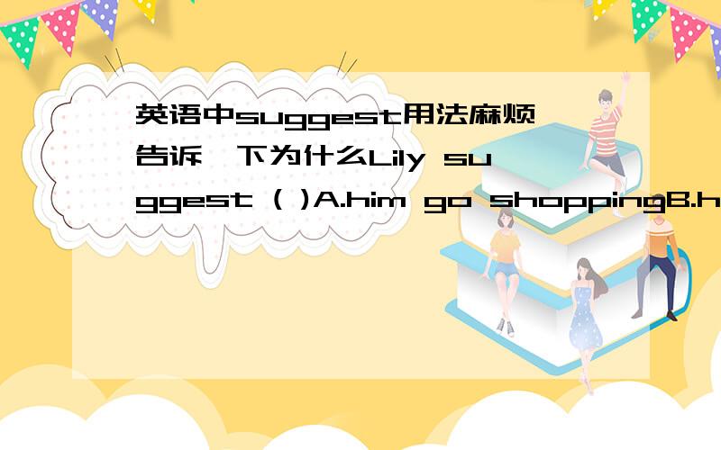 英语中suggest用法麻烦告诉一下为什么Lily suggest ( )A.him go shoppingB.he go shoppingC.going shoppingD.him going shopping