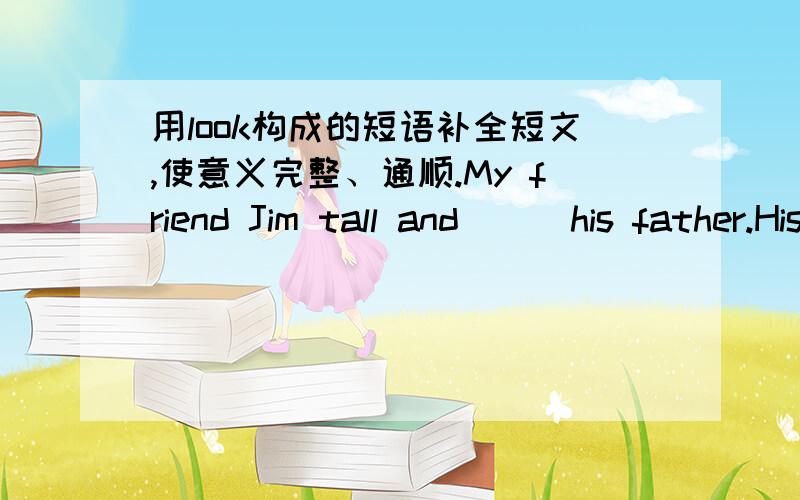 用look构成的短语补全短文,使意义完整、通顺.My friend Jim tall and （ ）his father.His mother （ ）him very well,so he is healthy.He likes reading .When he finds new words,he will （ ）them（ ）in the dictionary .In class ,he